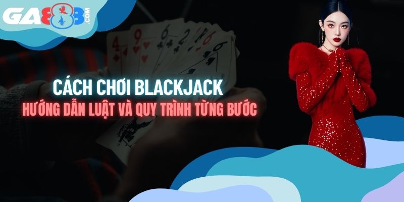 Cách Chơi Blackjack - Hướng Dẫn Luật Và Quy Trình Từng Bước